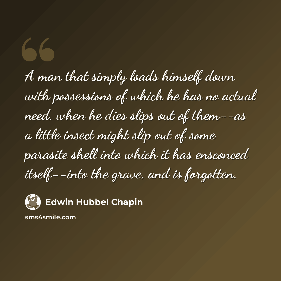 “A man that simply loads himself down with possessions of which he has no actual need, when he dies slips out of them--as a little insect might slip out of some parasite shell into which it has ensconced itself--into the grave, and is forgotten.” quote by Edwin Hubbel Chapin