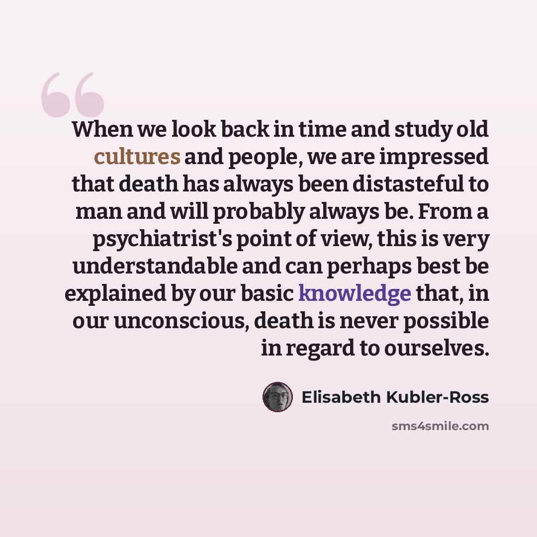 “When we look back in time and study old cultures and people, we are impressed that death has always been distasteful to man and will probably always be. From a psychiatrist's point of view, this is very understandable and can perhaps best be explained by our basic knowledge that, in our…” quote by Elisabeth Kubler-Ross