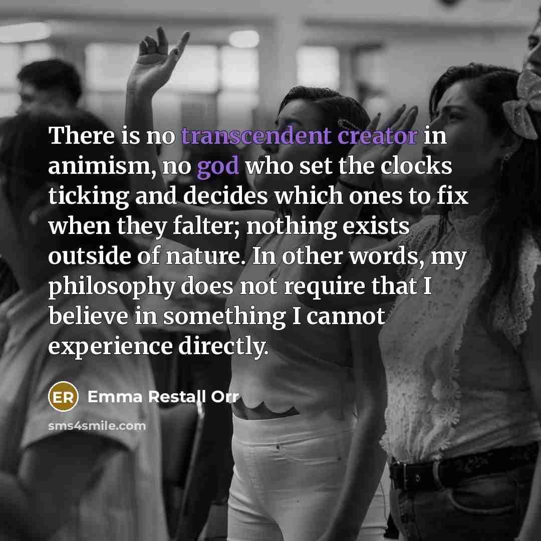 “There is no transcendent creator in animism, no god who set the clocks ticking and decides which ones to fix when they falter; nothing exists outside of nature. In other words, my philosophy does not require that I believe in something I cannot experience directly.” quote by Emma Restall Orr