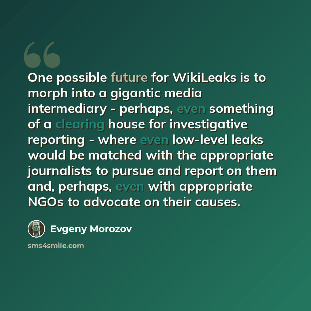 “One possible future for WikiLeaks is to morph into a gigantic media intermediary - perhaps, even something of a clearing house for investigative reporting - where even low-level leaks would be matched with the appropriate journalists to pursue and report on them and, perhaps, even with appropriate…” quote by Evgeny Morozov