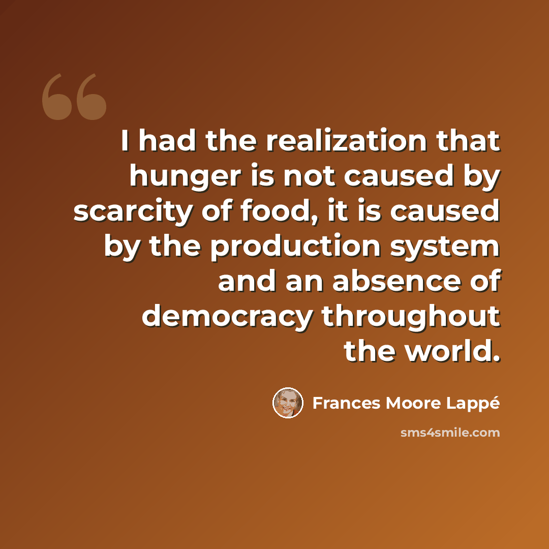 “I had the realization that hunger is not caused by scarcity of food, it is caused by the production system and an absence of democracy throughout the world.” quote by Frances Moore Lappé