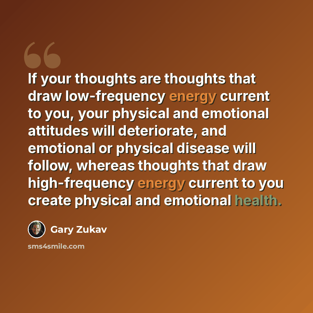 “If your thoughts are thoughts that draw low-frequency energy current to you, your physical and emotional attitudes will deteriorate, and emotional or physical disease will follow, whereas thoughts that draw high-frequency energy current to you create physical and emotional health.” quote by Gary Zukav