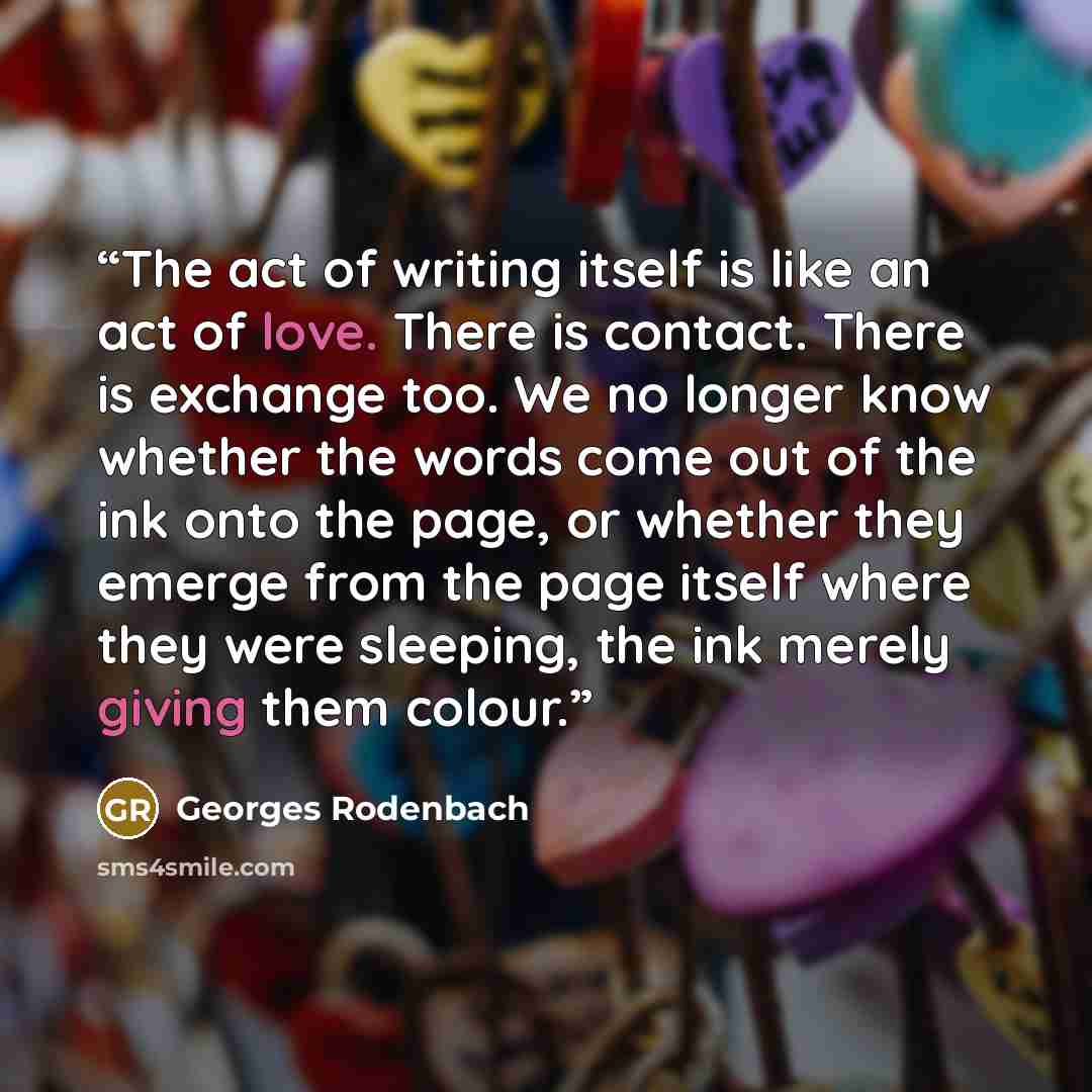 “The act of writing itself is like an act of love. There is contact. There is exchange too. We no longer know whether the words come out of the ink onto the page, or whether they emerge from the page itself where they were sleeping, the ink merely giving them colour.” quote by Georges Rodenbach