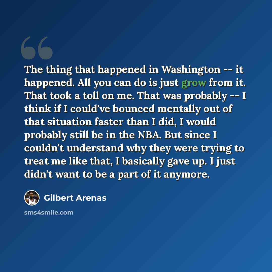 “The thing that happened in Washington -- it happened. All you can do is just grow from it. That took a toll on me. That was probably -- I think if I could've bounced mentally out of that situation faster than I did, I would probably still be in the NBA. But since I couldn't understand why they…” quote by Gilbert Arenas