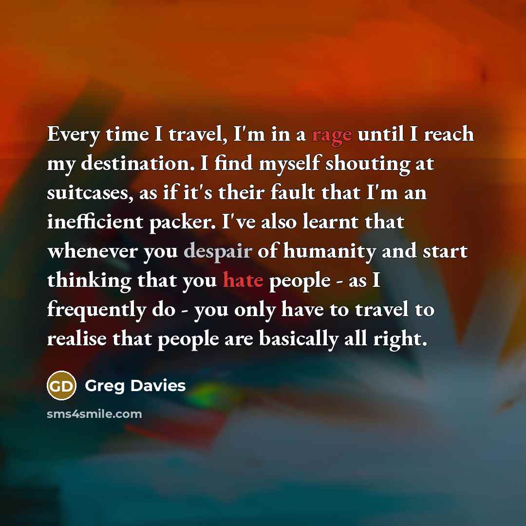 “Every time I travel, I'm in a rage until I reach my destination. I find myself shouting at suitcases, as if it's their fault that I'm an inefficient packer. I've also learnt that whenever you despair of humanity and start thinking that you hate people - as I frequently do - you only have to travel…” quote by Greg Davies