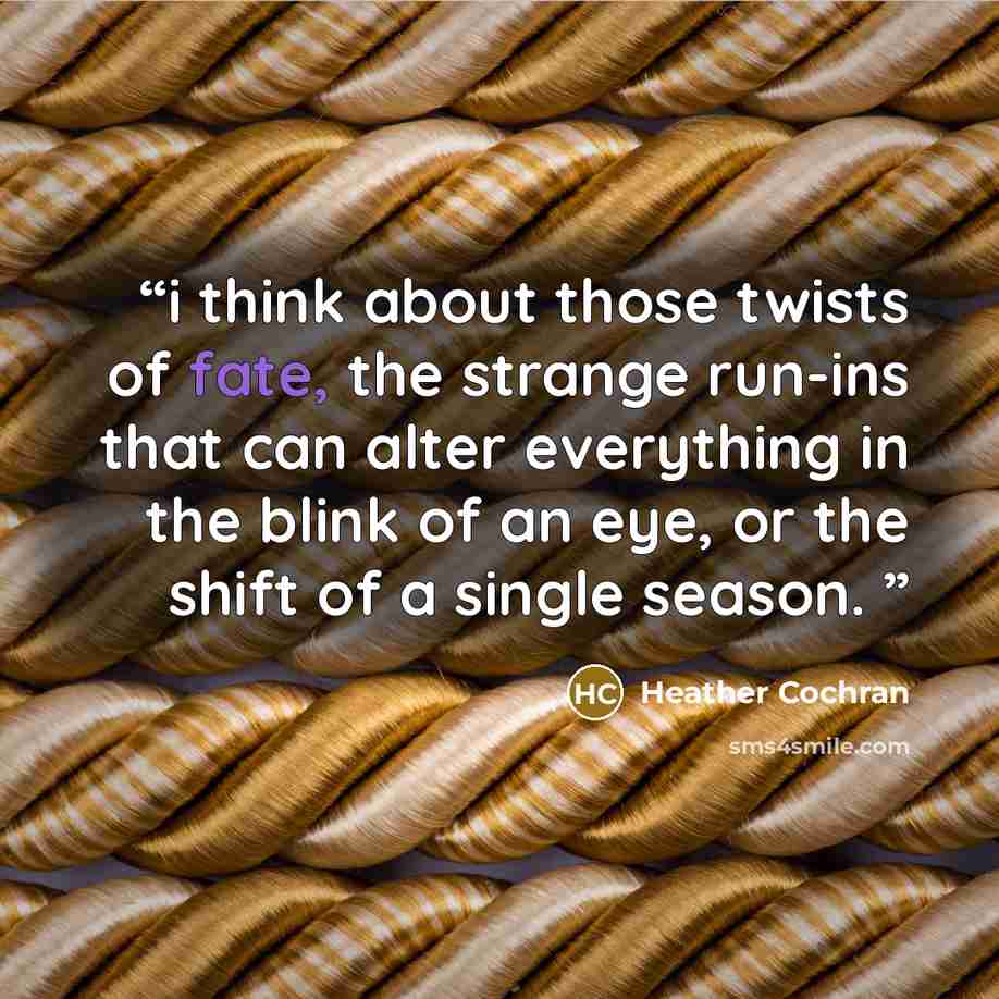 “i think about those twists of fate, the strange run-ins that can alter everything in the blink of an eye, or the shift of a single season.” quote by Heather Cochran