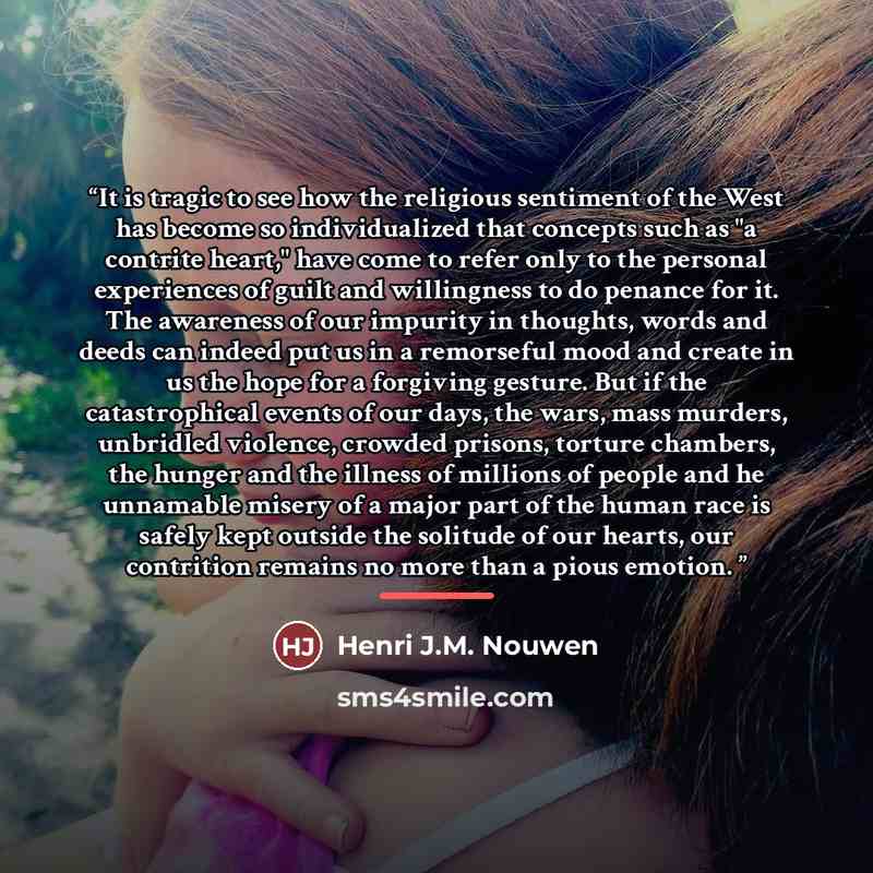 “It is tragic to see how the religious sentiment of the West has become so individualized that concepts such as "a contrite heart," have come to refer only to the personal experiences of guilt and willingness to do penance for it. The awareness of our impurity in thoughts, words and deeds can…” quote by Henri J.M. Nouwen