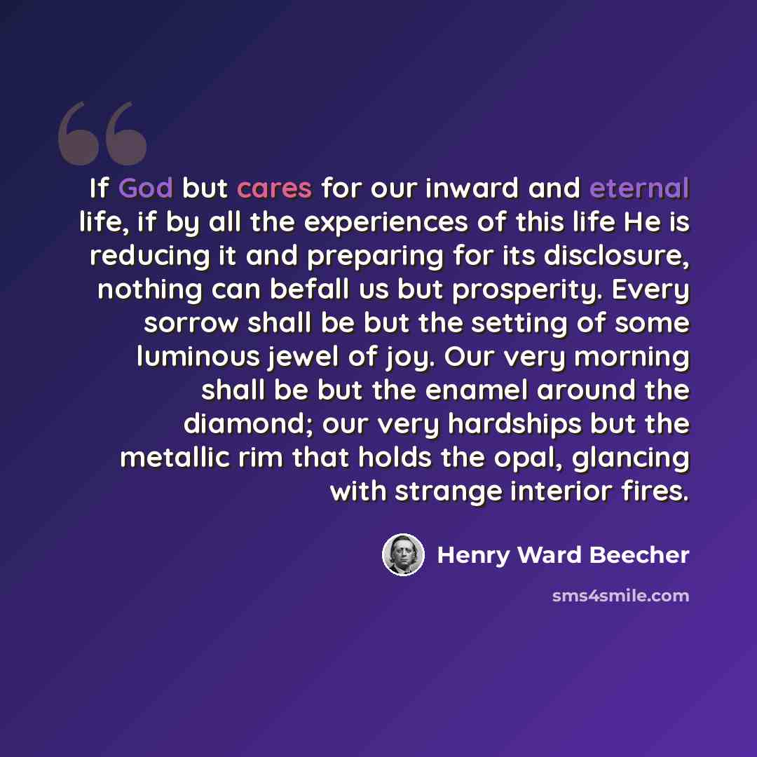 “If God but cares for our inward and eternal life, if by all the experiences of this life He is reducing it and preparing for its disclosure, nothing can befall us but prosperity. Every sorrow shall be but the setting of some luminous jewel of joy. Our very morning shall be but the enamel around…” quote by Henry Ward Beecher