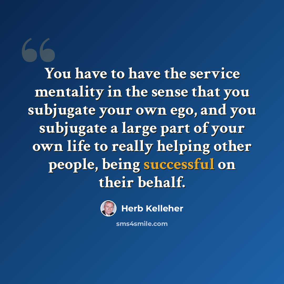 “You have to have the service mentality in the sense that you subjugate your own ego, and you subjugate a large part of your own life to really helping other people, being successful on their behalf.” quote by Herb Kelleher
