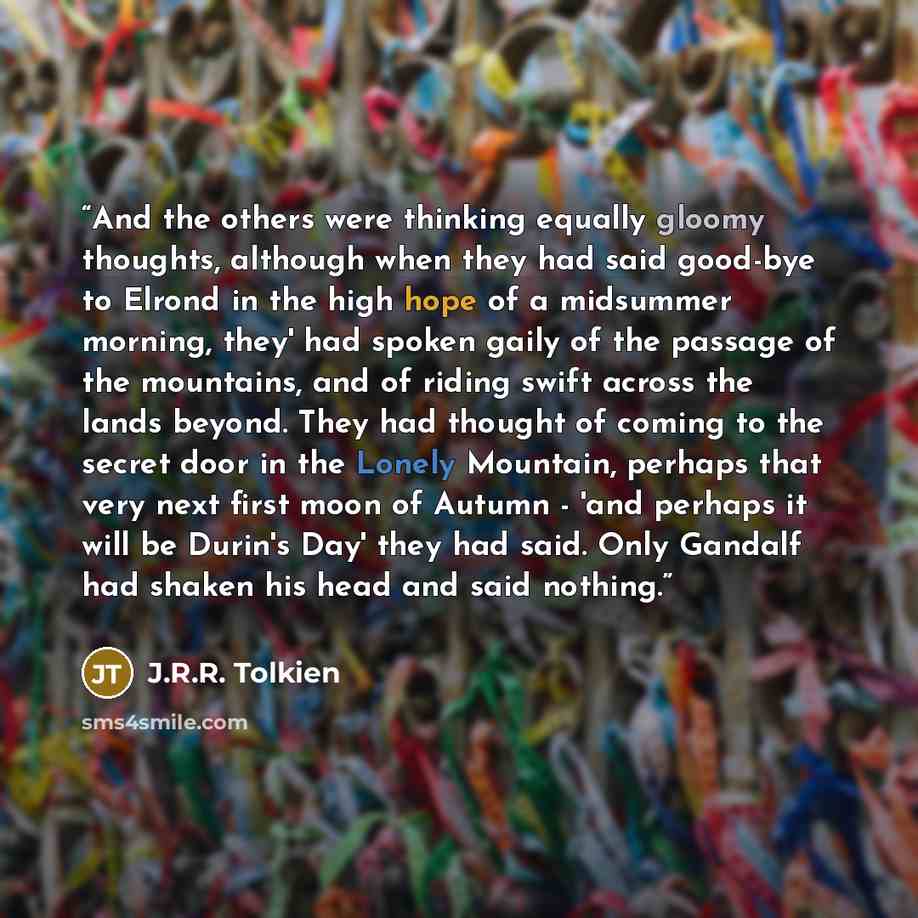 “And the others were thinking equally gloomy thoughts, although when they had said good-bye to Elrond in the high hope of a midsummer morning, they' had spoken gaily of the passage of the mountains, and of riding swift across the lands beyond. They had thought of coming to the secret door in the…” quote by J.R.R. Tolkien