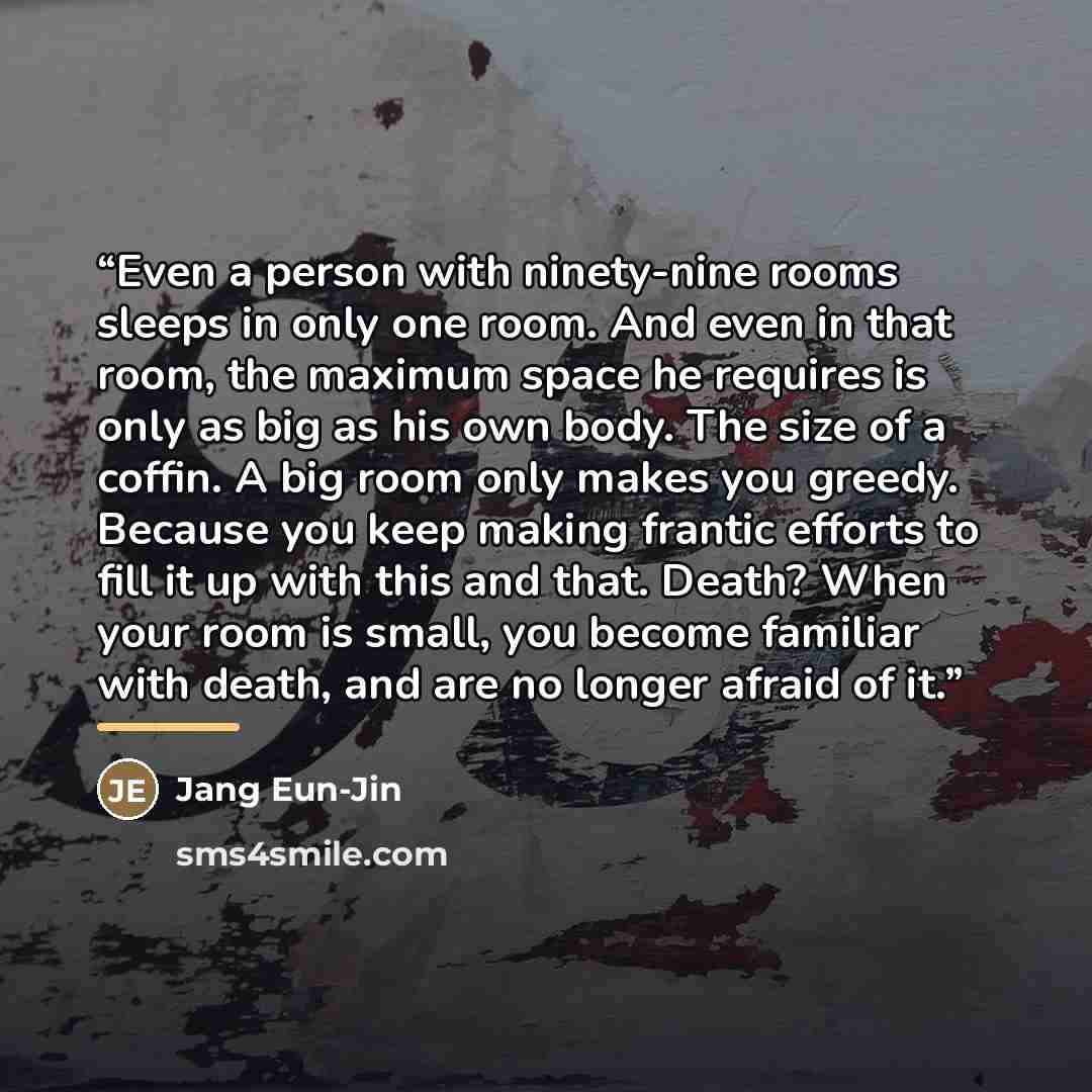 “Even a person with ninety-nine rooms sleeps in only one room. And even in that room, the maximum space he requires is only as big as his own body. The size of a coffin. A big room only makes you greedy. Because you keep making frantic efforts to fill it up with this and that. Death? When your room…” quote by Jang Eun-Jin