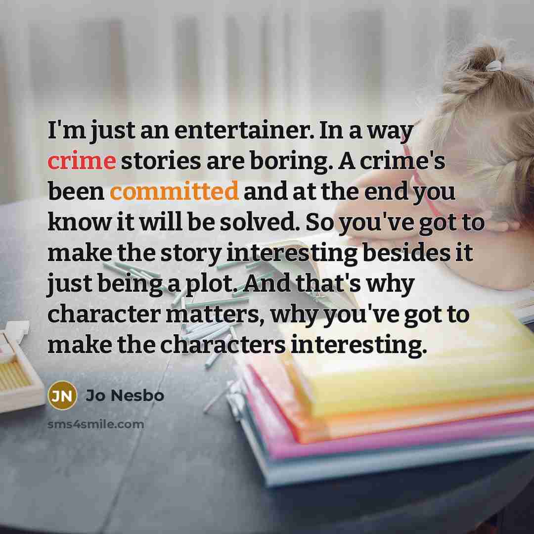 “I'm just an entertainer. In a way crime stories are boring. A crime's been committed and at the end you know it will be solved. So you've got to make the story interesting besides it just being a plot. And that's why character matters, why you've got to make the characters interesting.” quote by Jo Nesbo