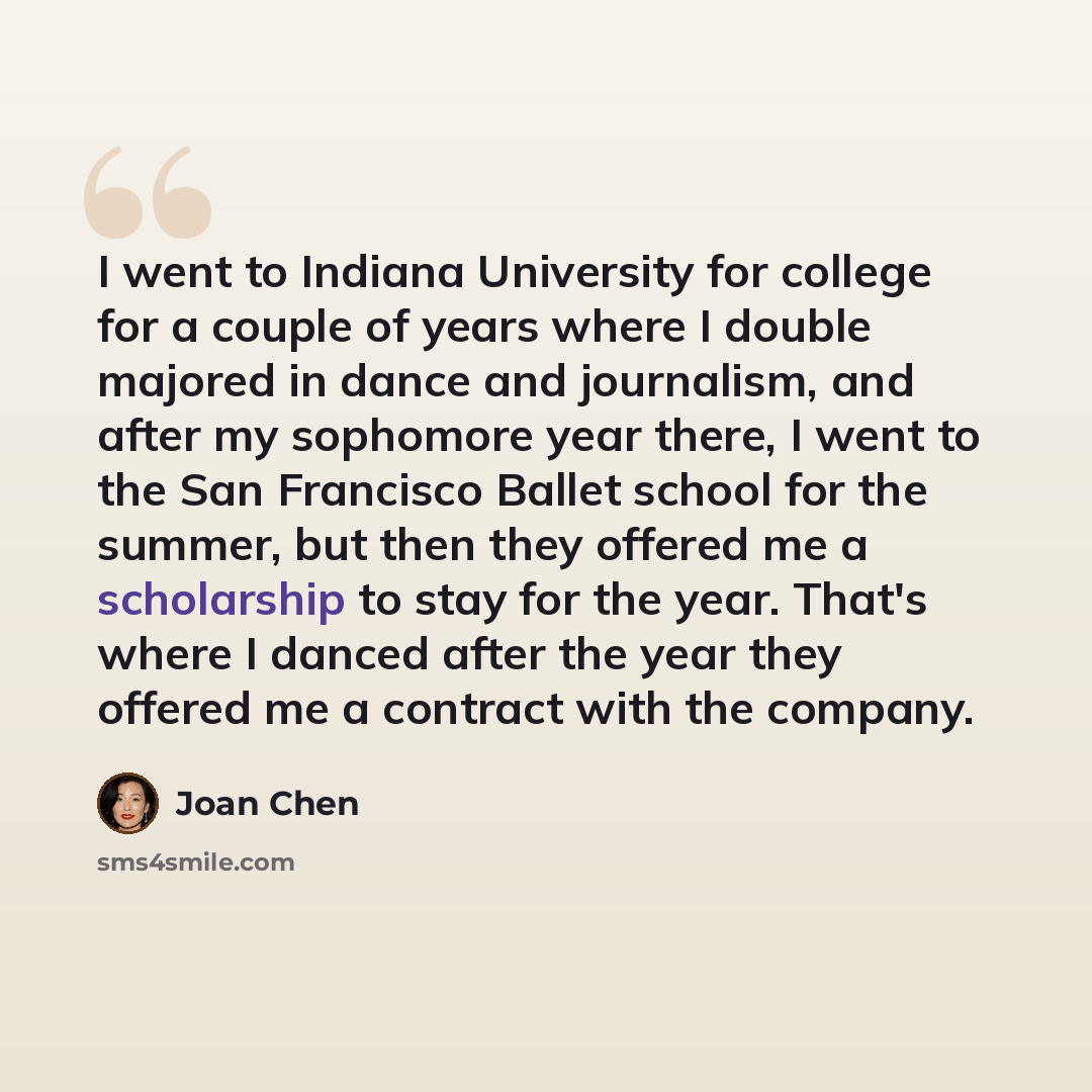 “I went to Indiana University for college for a couple of years where I double majored in dance and journalism, and after my sophomore year there, I went to the San Francisco Ballet school for the summer, but then they offered me a scholarship to stay for the year. That's where I danced after the…” quote by Joan Chen