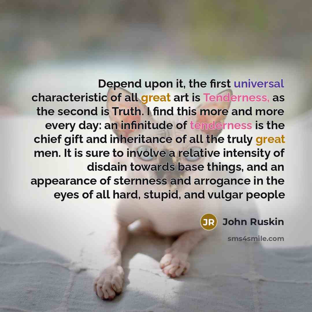 “Depend upon it, the first universal characteristic of all great art is Tenderness, as the second is Truth. I find this more and more every day: an infinitude of tenderness is the chief gift and inheritance of all the truly great men. It is sure to involve a relative intensity of disdain towards…” quote by John Ruskin