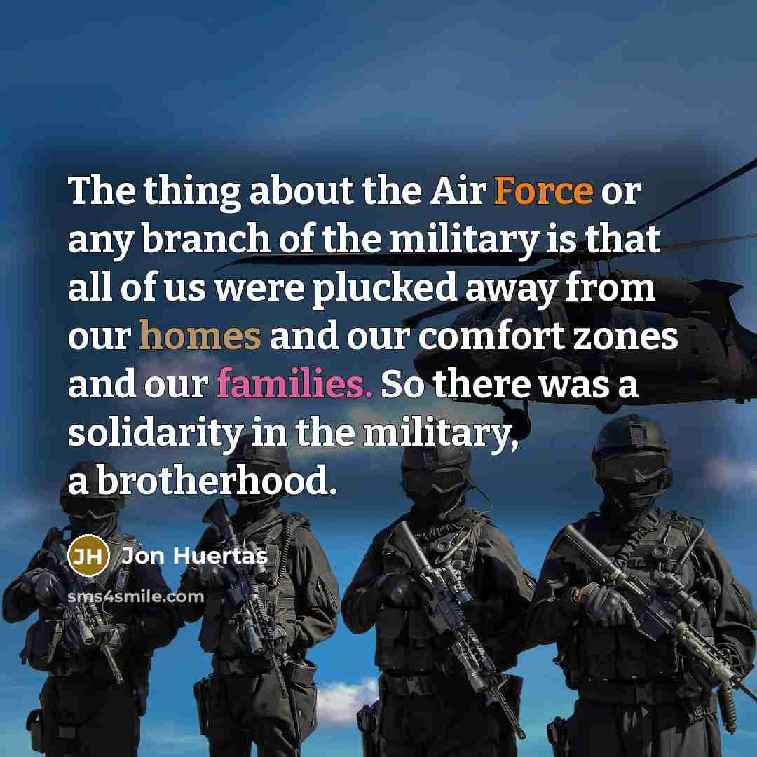 “The thing about the Air Force or any branch of the military is that all of us were plucked away from our homes and our comfort zones and our families. So there was a solidarity in the military, a brotherhood.” quote by Jon Huertas