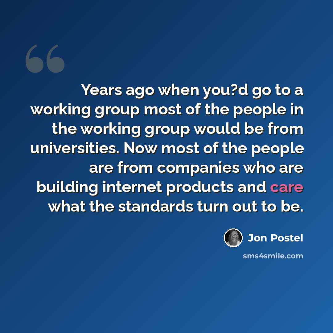 “Years ago when you?d go to a working group most of the people in the working group would be from universities. Now most of the people are from companies who are building internet products and care what the standards turn out to be.” quote by Jon Postel