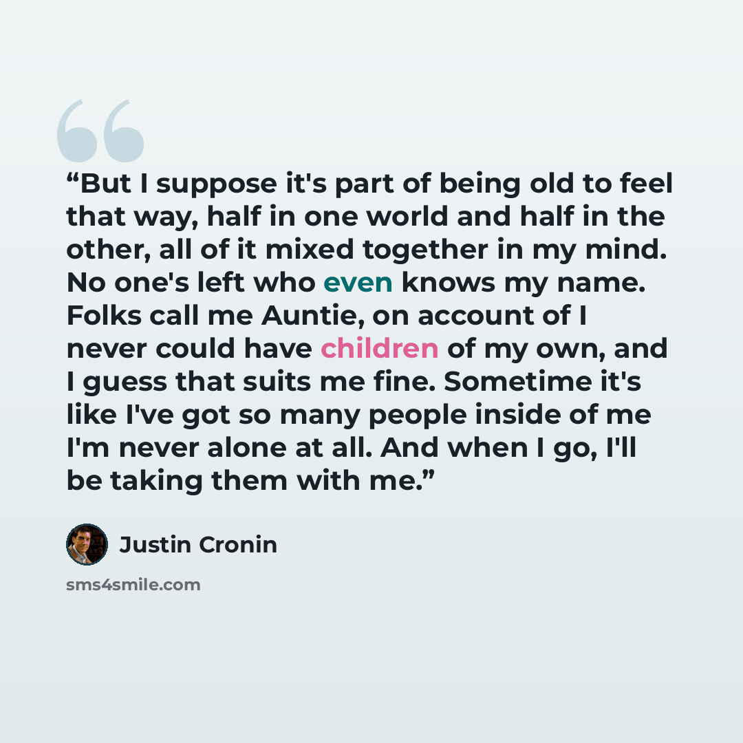 “But I suppose it's part of being old to feel that way, half in one world and half in the other, all of it mixed together in my mind. No one's left who even knows my name. Folks call me Auntie, on account of I never could have children of my own, and I guess that suits me fine. Sometime it's like…” quote by Justin Cronin