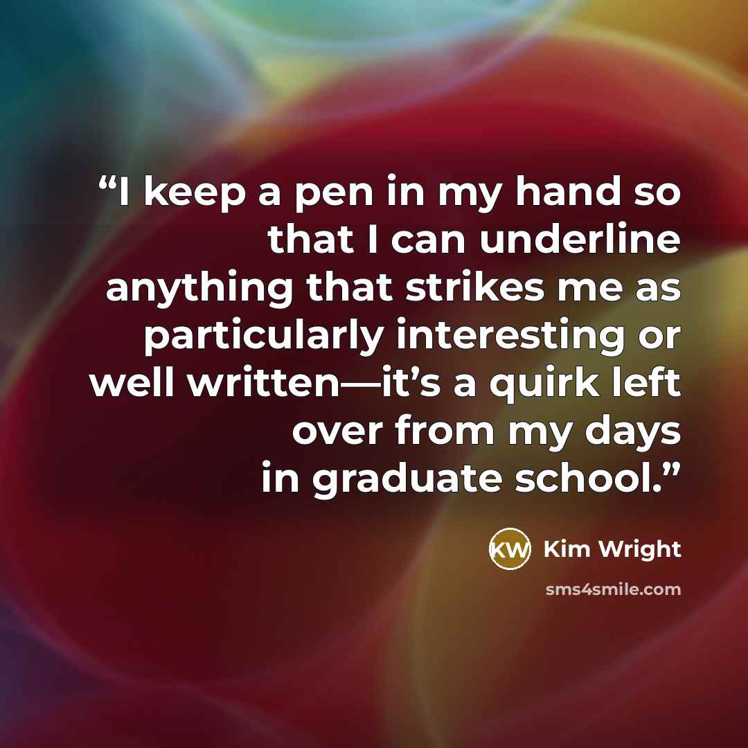 “I keep a pen in my hand so that I can underline anything that strikes me as particularly interesting or well written—it’s a quirk left over from my days in graduate school.” quote by Kim Wright
