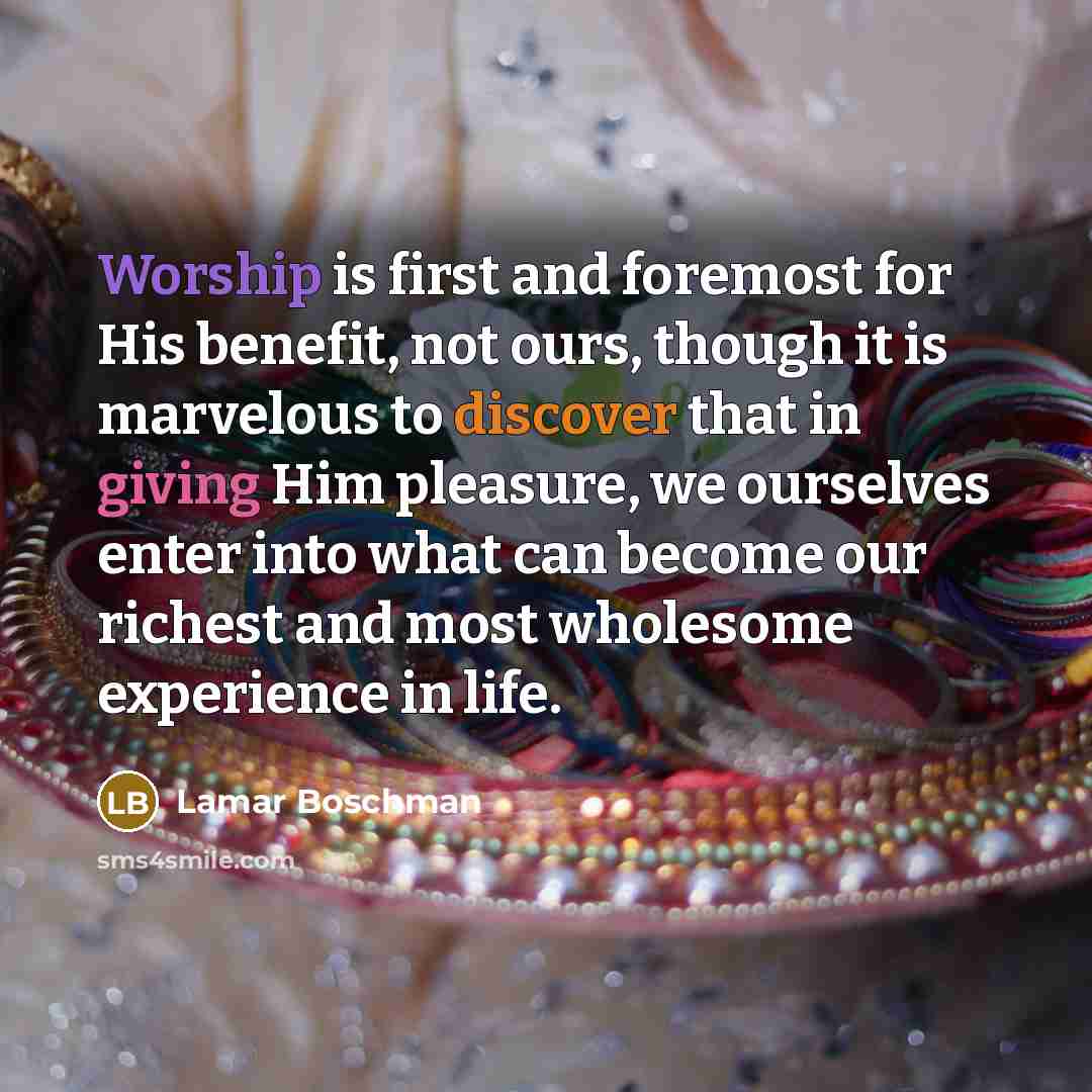 “Worship is first and foremost for His benefit, not ours, though it is marvelous to discover that in giving Him pleasure, we ourselves enter into what can become our richest and most wholesome experience in life.” quote by Lamar Boschman