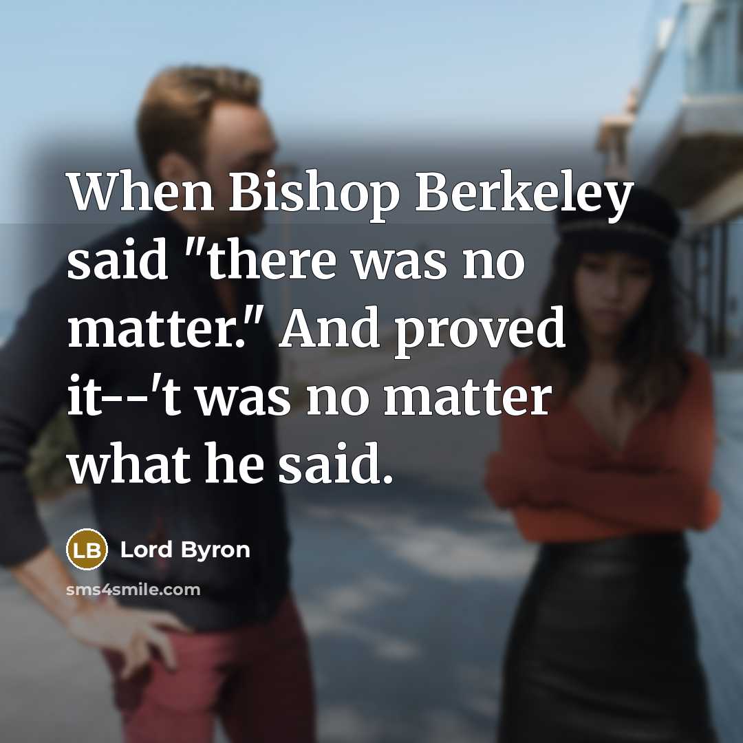 “When Bishop Berkeley said "there was no matter." And proved it--'t was no matter what he said.” quote by Lord Byron