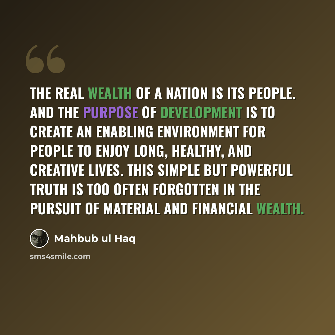 “The real wealth of a nation is its people. And the purpose of development is to create an enabling environment for people to enjoy long, healthy, and creative lives. This simple but powerful truth is too often forgotten in the pursuit of material and financial wealth.” quote by Mahbub ul Haq