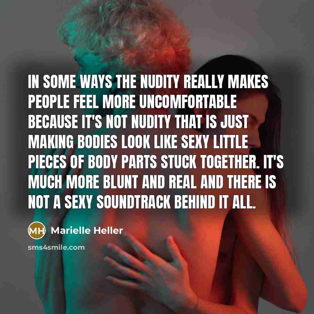 “In some ways the nudity really makes people feel more uncomfortable because it's not nudity that is just making bodies look like sexy little pieces of body parts stuck together. It's much more blunt and real and there is not a sexy soundtrack behind it all.” quote by Marielle Heller
