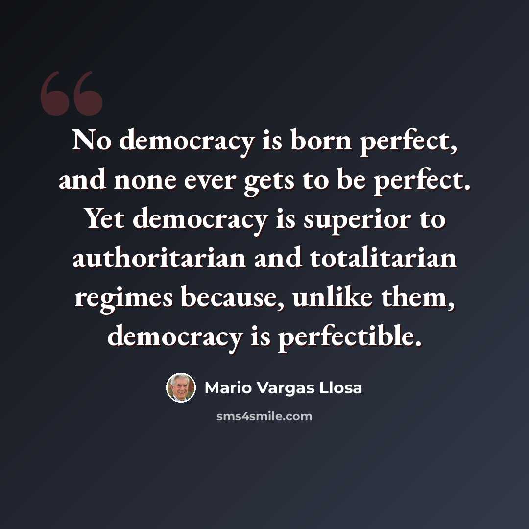 “No democracy is born perfect, and none ever gets to be perfect. Yet democracy is superior to authoritarian and totalitarian regimes because, unlike them, democracy is perfectible.” quote by Mario Vargas Llosa