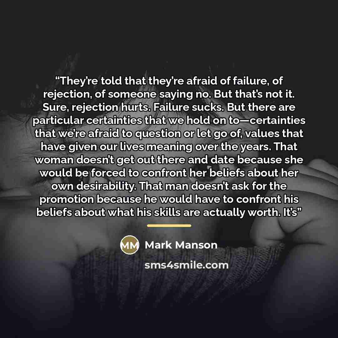 “They’re told that they’re afraid of failure, of rejection, of someone saying no. But that’s not it. Sure, rejection hurts. Failure sucks. But there are particular certainties that we hold on to—certainties that we’re afraid to question or let go of, values that have given our lives meaning over…” quote by Mark Manson