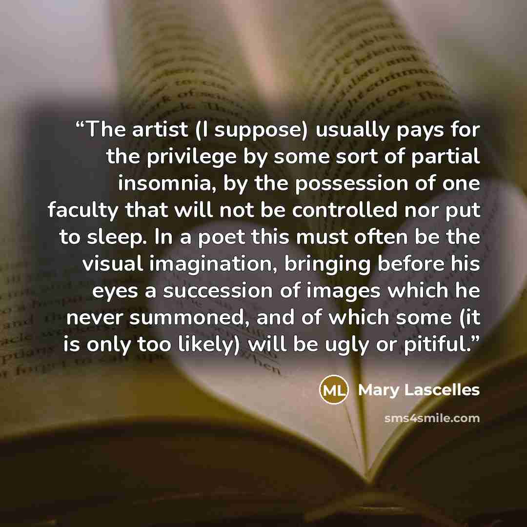 “The artist (I suppose) usually pays for the privilege by some sort of partial insomnia, by the possession of one faculty that will not be controlled nor put to sleep. In a poet this must often be the visual imagination, bringing before his eyes a succession of images which he never summoned, and…” quote by Mary Lascelles