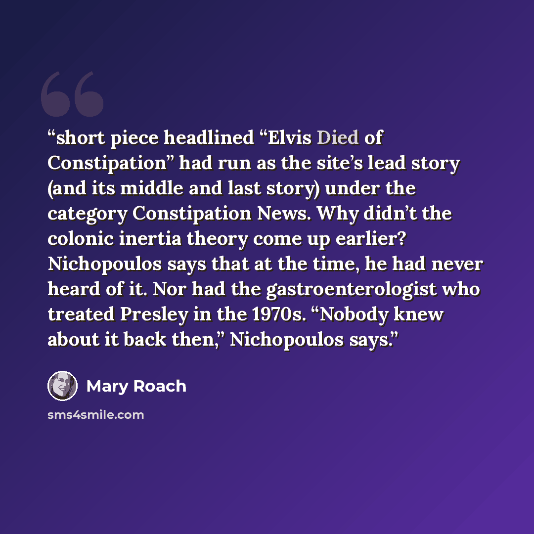 “short piece headlined “Elvis Died of Constipation” had run as the site’s lead story (and its middle and last story) under the category Constipation News. Why didn’t the colonic inertia theory come up earlier? Nichopoulos says that at the time, he had never heard of it. Nor had the…” quote by Mary Roach