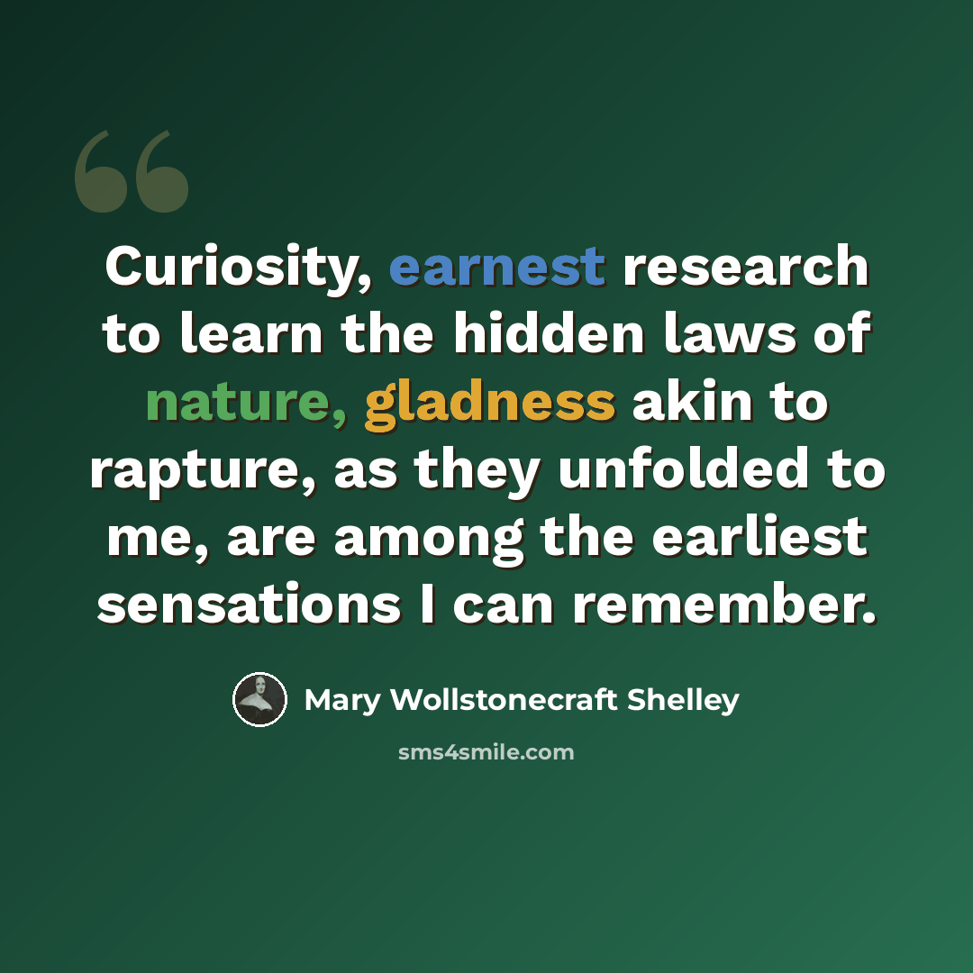 “Curiosity, earnest research to learn the hidden laws of nature, gladness akin to rapture, as they unfolded to me, are among the earliest sensations I can remember.” quote by Mary Wollstonecraft Shelley
