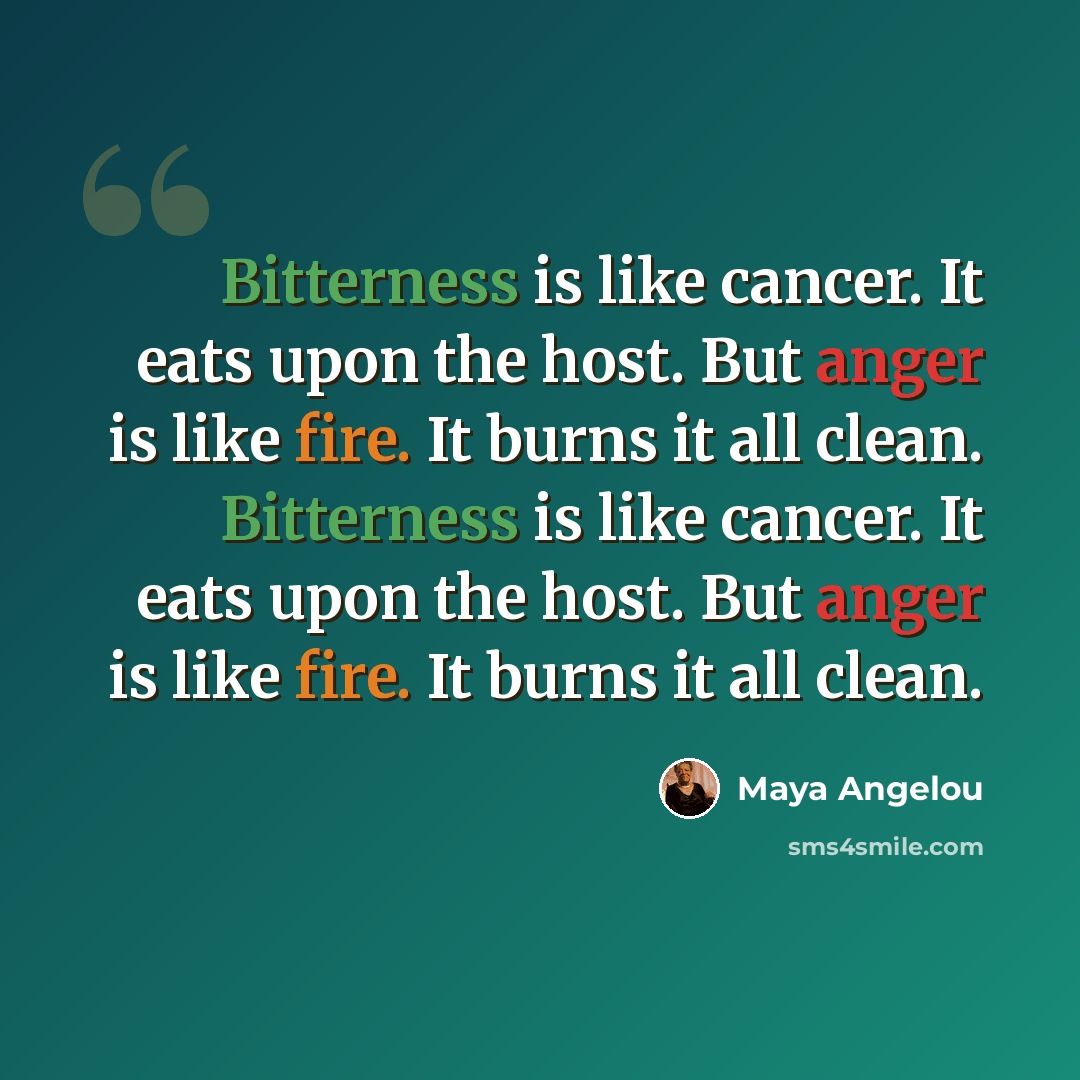 “Bitterness is like cancer. It eats upon the host. But anger is like fire. It burns it all clean. Bitterness is like cancer. It eats upon the host. But anger is like fire. It burns it all clean.” quote by Maya Angelou