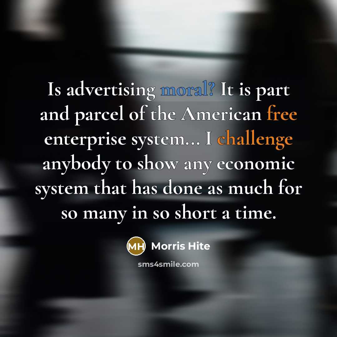 “Is advertising moral? It is part and parcel of the American free enterprise system... I challenge anybody to show any economic system that has done as much for so many in so short a time.” quote by Morris Hite