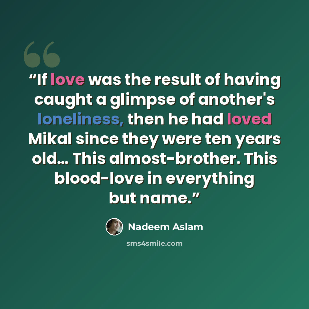 “If love was the result of having caught a glimpse of another's loneliness, then he had loved Mikal since they were ten years old… This almost-brother. This blood-love in everything but name.” quote by Nadeem Aslam