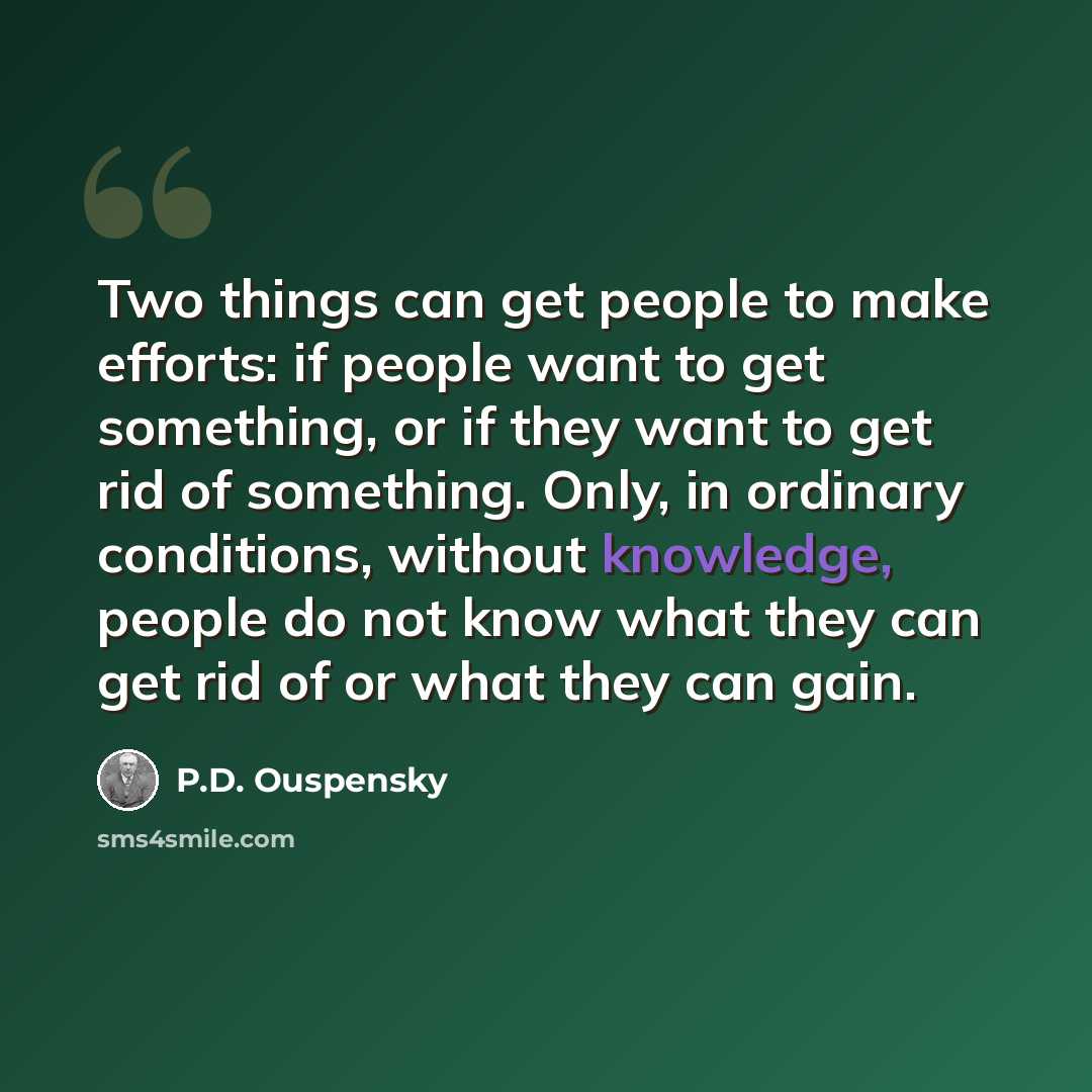 “Two things can get people to make efforts: if people want to get something, or if they want to get rid of something. Only, in ordinary conditions, without knowledge, people do not know what they can get rid of or what they can gain.” quote by P.D. Ouspensky