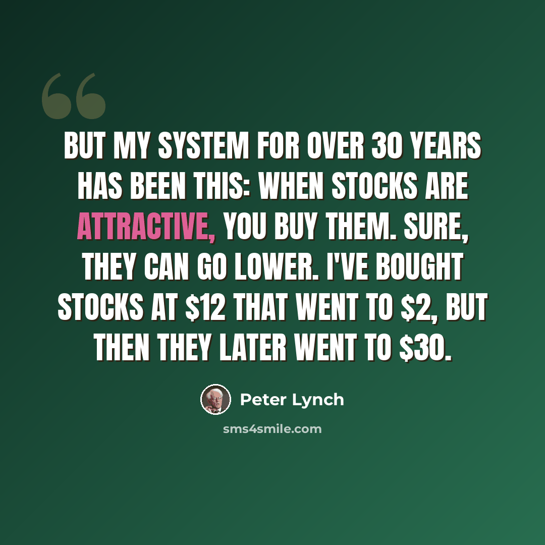 “But my system for over 30 years has been this: When stocks are attractive, you buy them. Sure, they can go lower. I've bought stocks at $12 that went to $2, but then they later went to $30.” quote by Peter Lynch