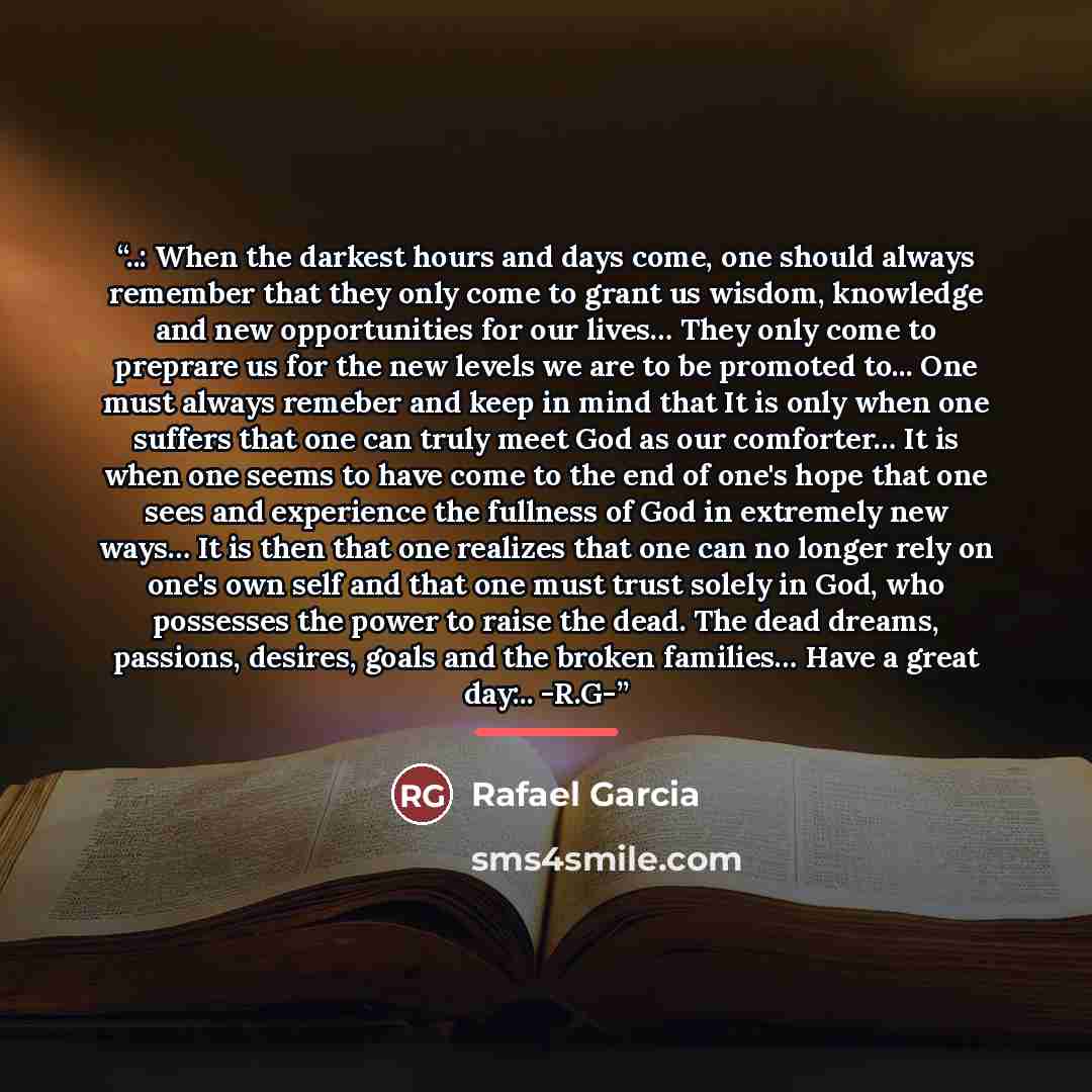 “..: When the darkest hours and days come, one should always remember that they only come to grant us wisdom, knowledge and new opportunities for our lives… They only come to preprare us for the new levels we are to be promoted to... One must always remeber and keep in mind that It is only when one…” quote by Rafael Garcia