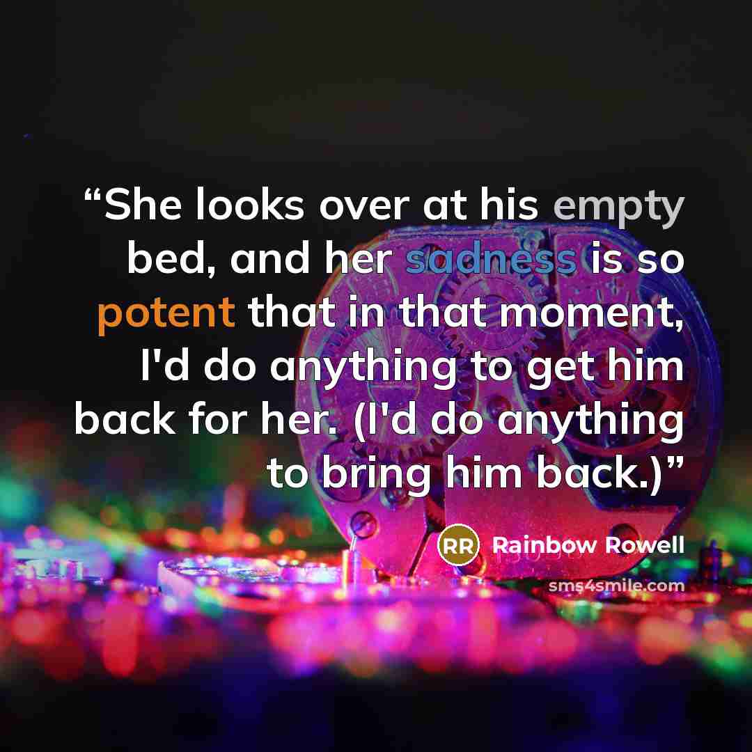 “She looks over at his empty bed, and her sadness is so potent that in that moment, I'd do anything to get him back for her. (I'd do anything to bring him back.)” quote by Rainbow Rowell