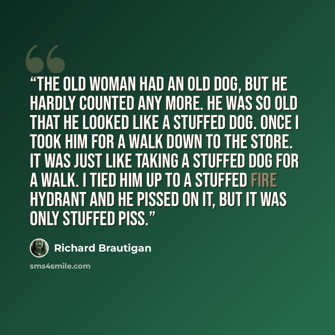 “The old woman had an old dog, but he hardly counted any more. He was so old that he looked like a stuffed dog. Once I took him for a walk down to the store. It was just like taking a stuffed dog for a walk. I tied him up to a stuffed fire hydrant and he pissed on it, but it was only stuffed piss.” quote by Richard Brautigan