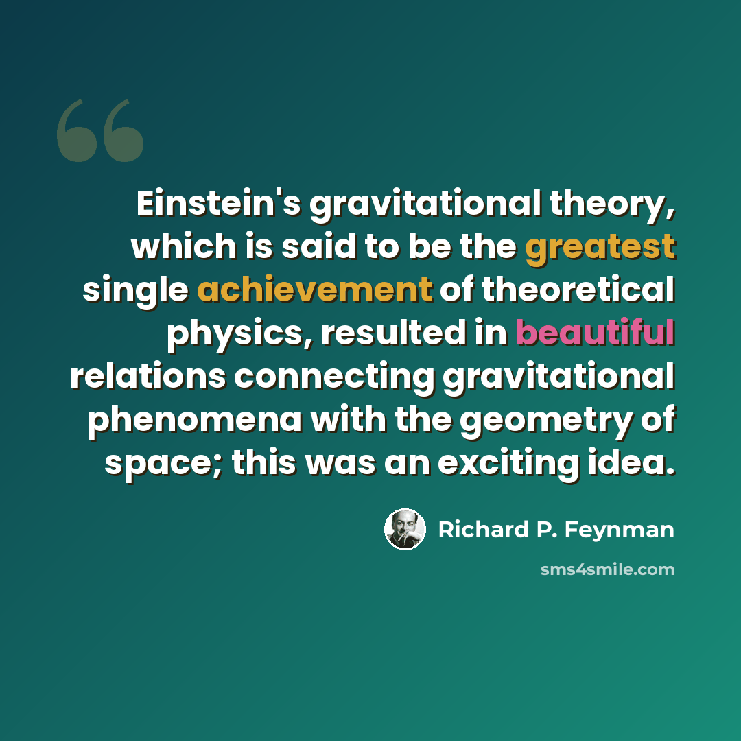 “Einstein's gravitational theory, which is said to be the greatest single achievement of theoretical physics, resulted in beautiful relations connecting gravitational phenomena with the geometry of space; this was an exciting idea.” quote by Richard P. Feynman