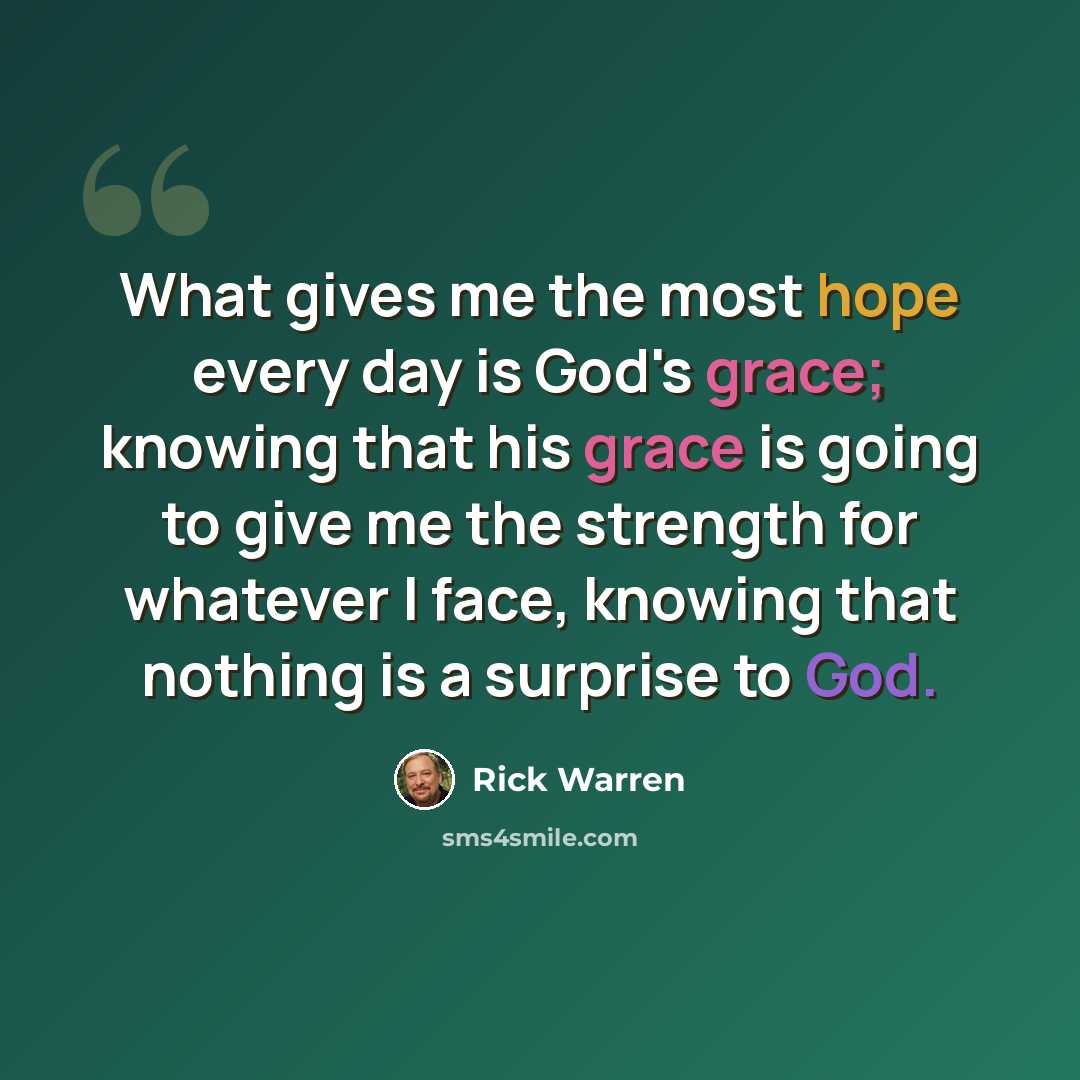 “What gives me the most hope every day is God's grace; knowing that his grace is going to give me the strength for whatever I face, knowing that nothing is a surprise to God.” quote by Rick Warren
