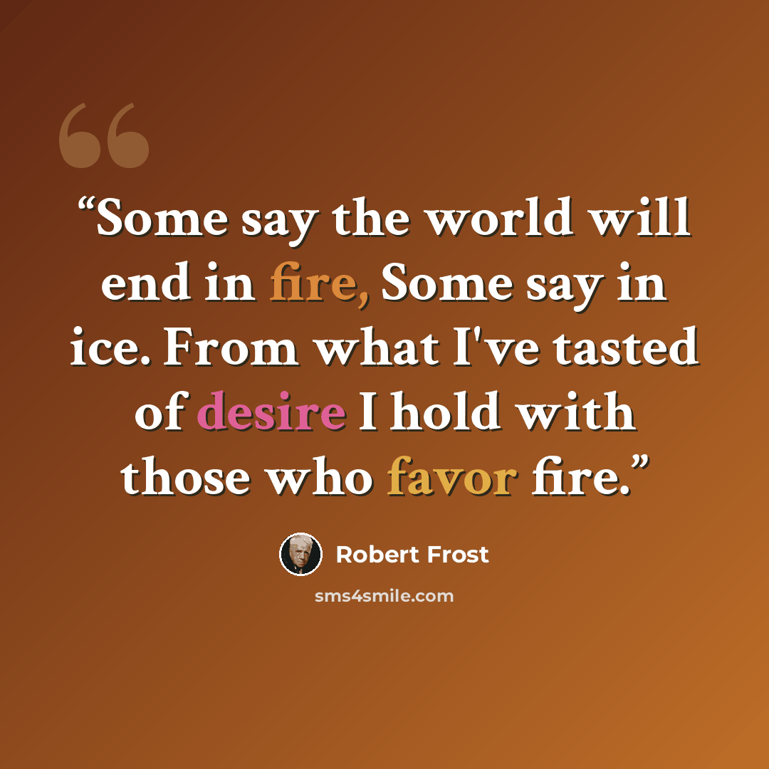 “Some say the world will end in fire, Some say in ice. From what I've tasted of desire I hold with those who favor fire.” quote by Robert Frost