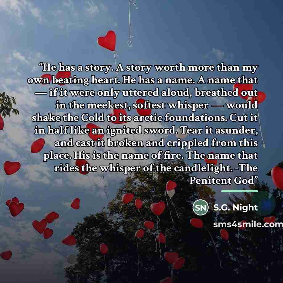 “He has a story. A story worth more than my own beating heart. He has a name. A name that — if it were only uttered aloud, breathed out in the meekest, softest whisper — would shake the Cold to its arctic foundations. Cut it in half like an ignited sword. Tear it asunder, and cast it broken and…” quote by S.G. Night