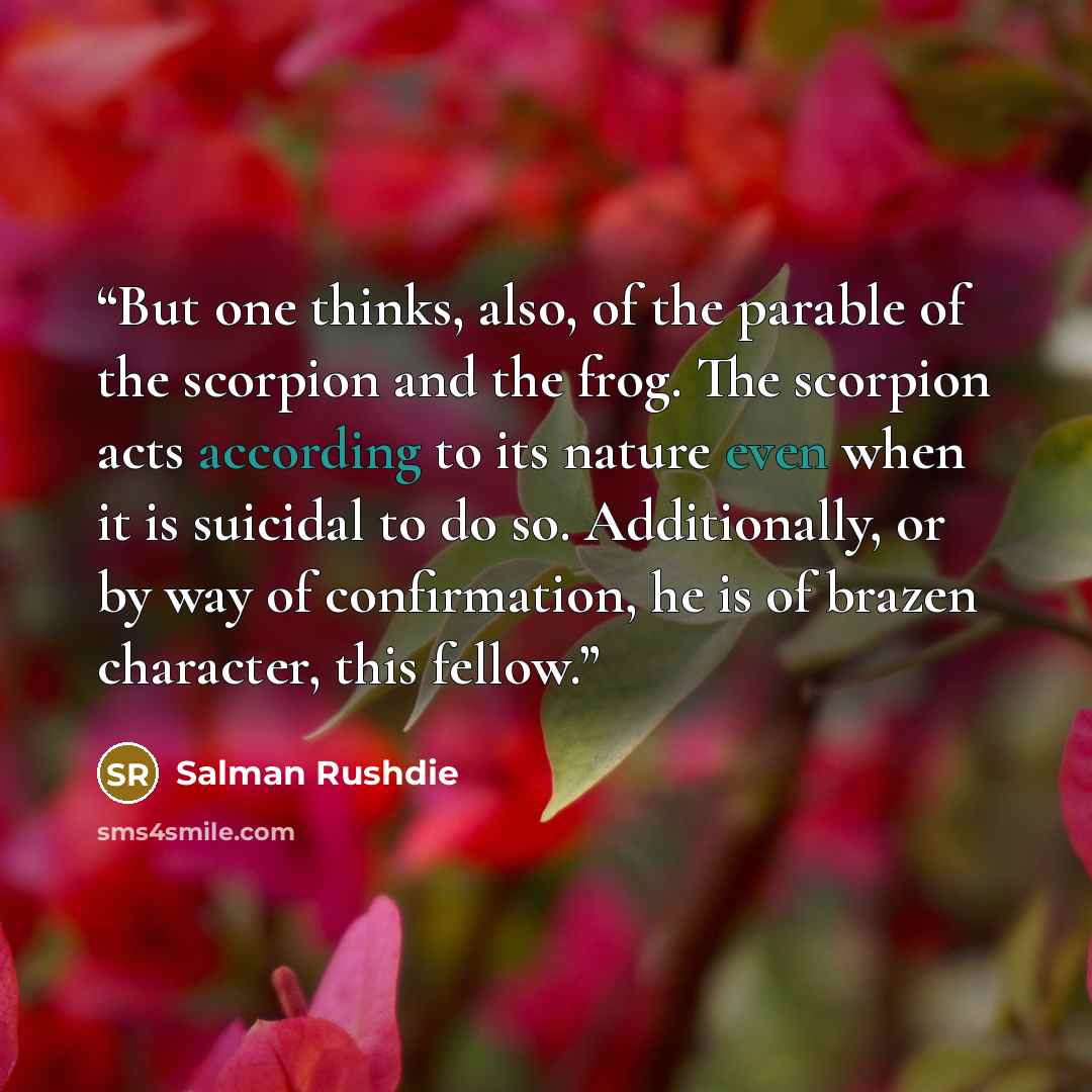 “But one thinks, also, of the parable of the scorpion and the frog. The scorpion acts according to its nature even when it is suicidal to do so. Additionally, or by way of confirmation, he is of brazen character, this fellow.” quote by Salman Rushdie