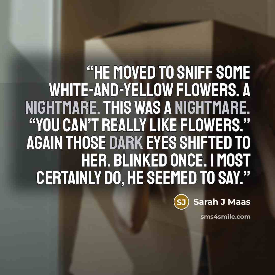 “He moved to sniff some white-and-yellow flowers. A nightmare. This was a nightmare. “You can’t really like flowers.” Again those dark eyes shifted to her. Blinked once. I most certainly do, he seemed to say.” quote by Sarah J Maas