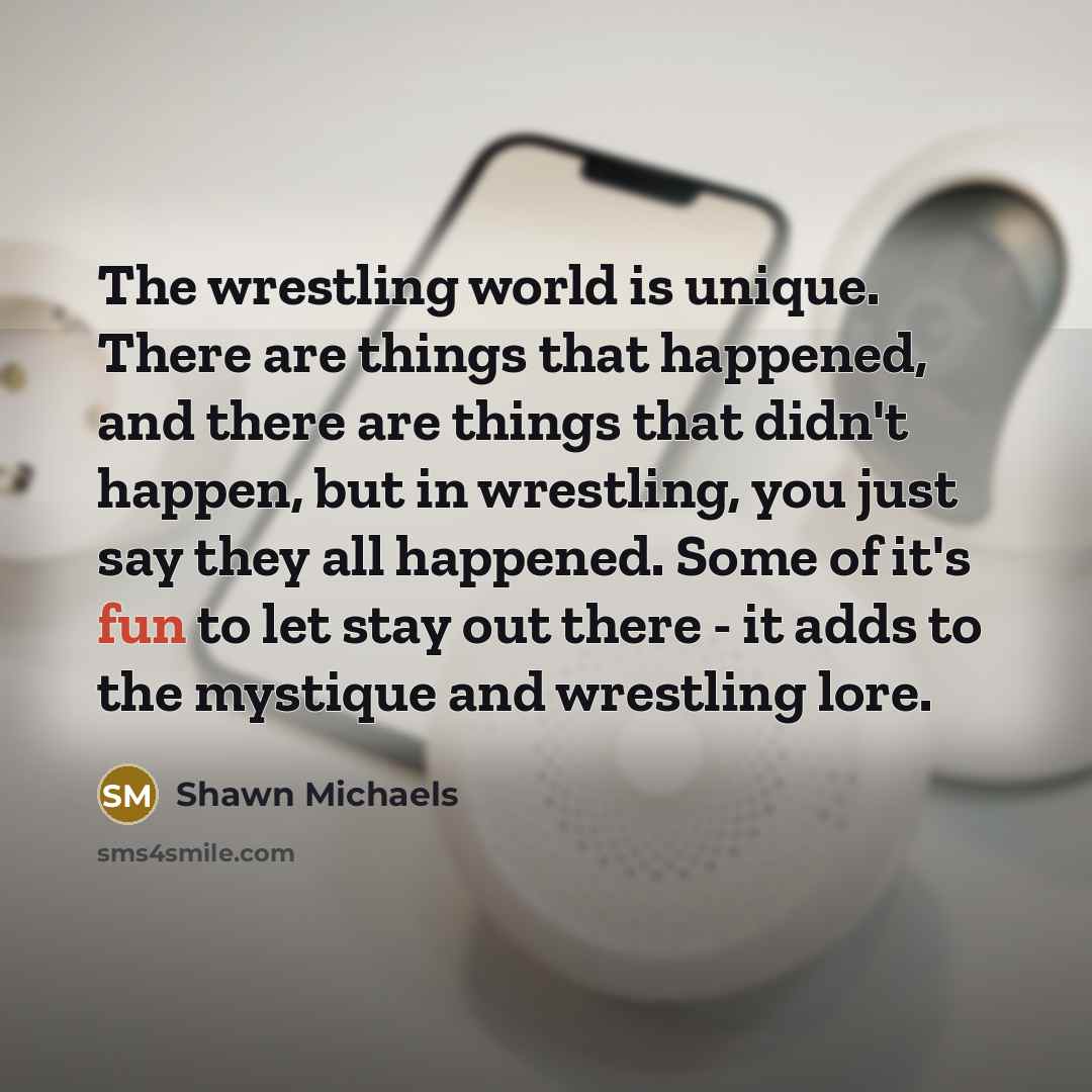 “The wrestling world is unique. There are things that happened, and there are things that didn't happen, but in wrestling, you just say they all happened. Some of it's fun to let stay out there - it adds to the mystique and wrestling lore.” quote by Shawn Michaels