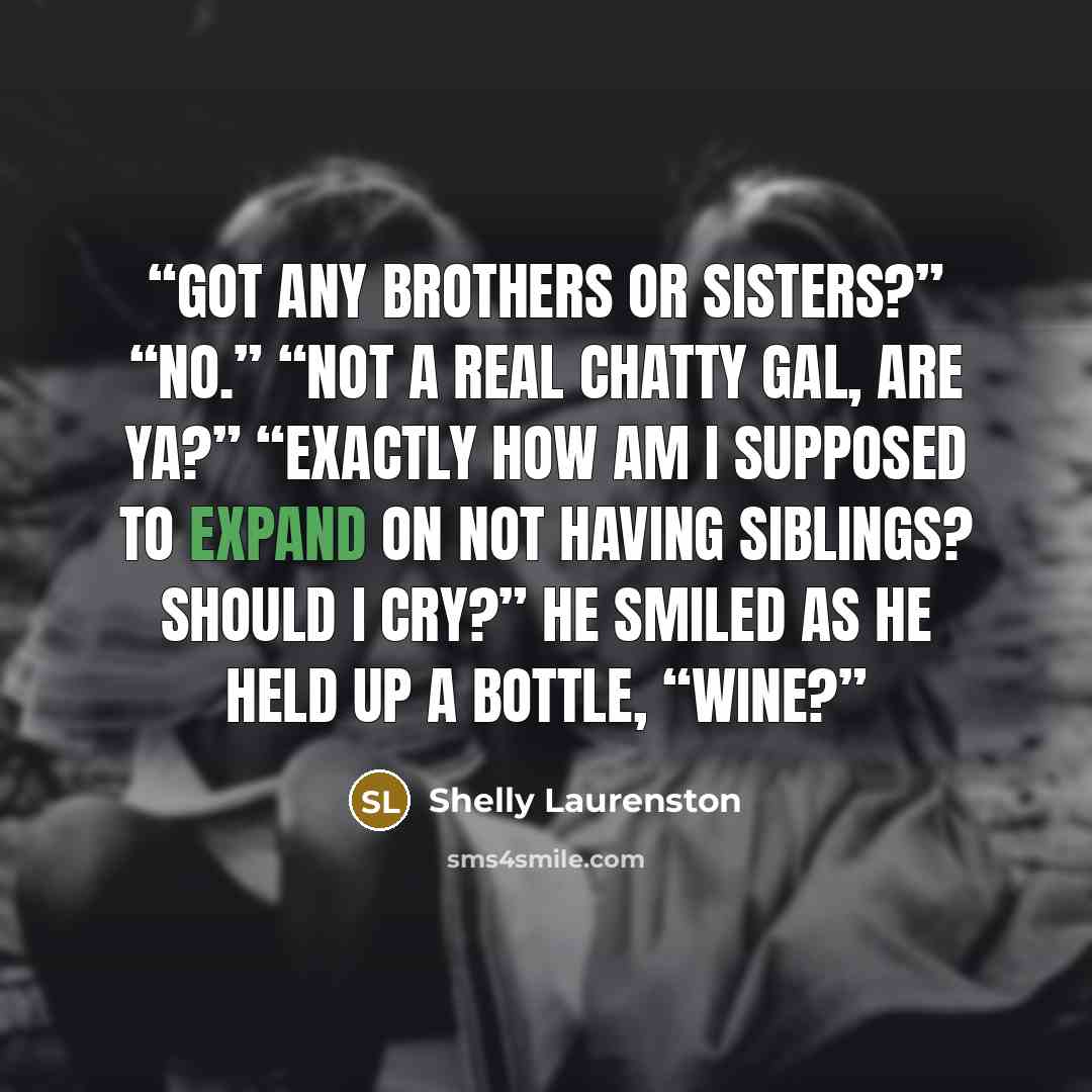 “Got any brothers or sisters?” “No.” “Not a real chatty gal, are ya?” “Exactly how am I supposed to expand on not having siblings? Should I cry?” He smiled as he held up a bottle, “Wine?” quote by Shelly Laurenston