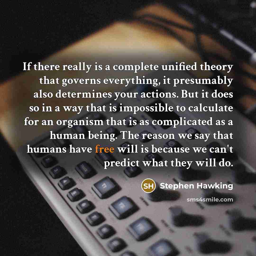 “If there really is a complete unified theory that governs everything, it presumably also determines your actions. But it does so in a way that is impossible to calculate for an organism that is as complicated as a human being. The reason we say that humans have free will is because we can't…” quote by Stephen Hawking