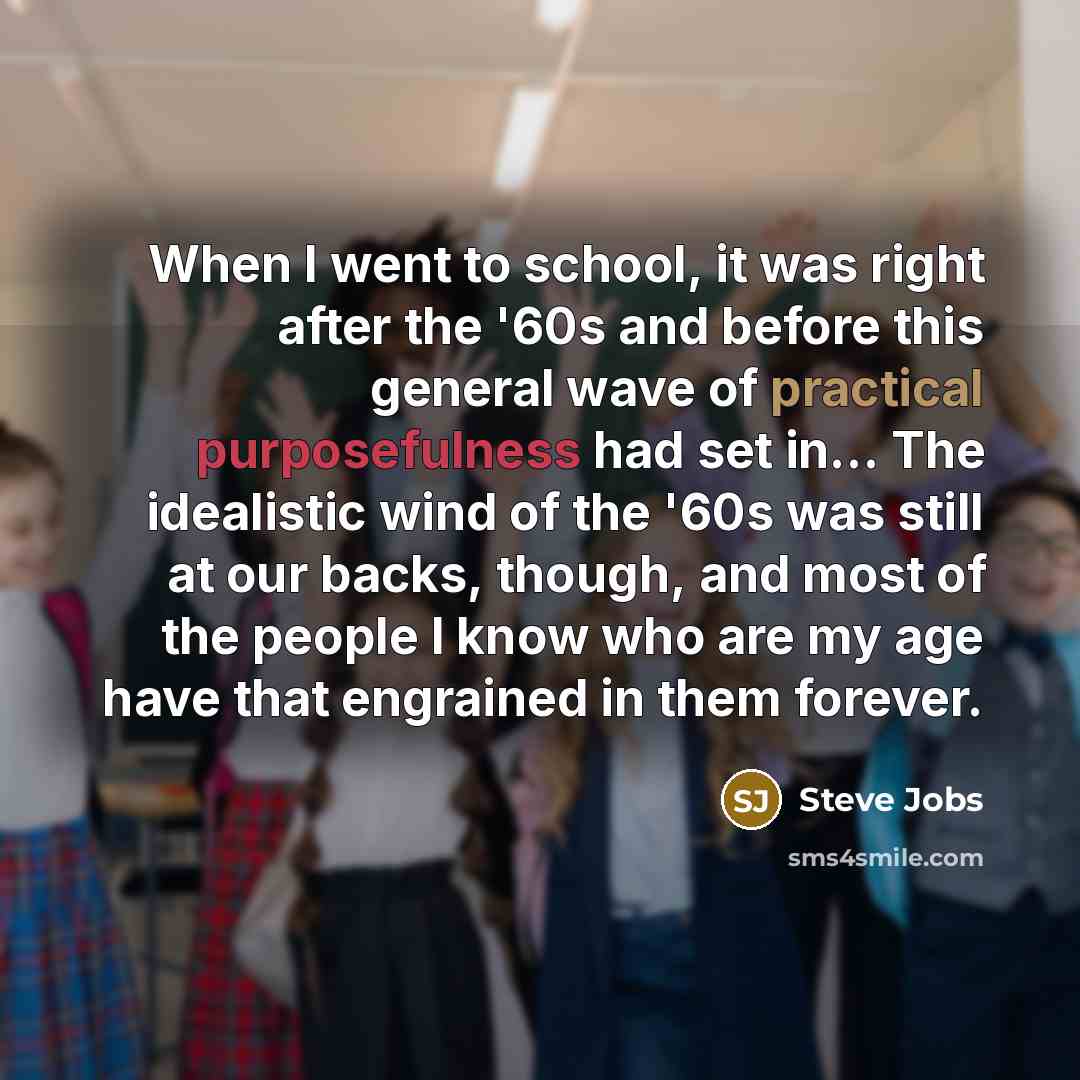 “When I went to school, it was right after the '60s and before this general wave of practical purposefulness had set in… The idealistic wind of the '60s was still at our backs, though, and most of the people I know who are my age have that engrained in them forever.” quote by Steve Jobs