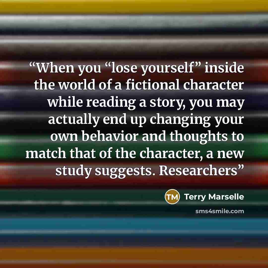“When you “lose yourself” inside the world of a fictional character while reading a story, you may actually end up changing your own behavior and thoughts to match that of the character, a new study suggests. Researchers” quote by Terry Marselle
